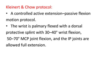 Kleinert & Chow protocol:
• A controlled active extension–passive flexion
motion protocol.
• The wrist is palmary flexed with a dorsal
protective splint with 30–40° wrist flexion,
50–70° MCP joint flexion, and the IP joints are
allowed full extension.
 