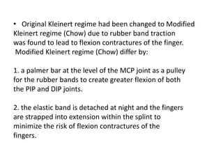 • Original Kleinert regime had been changed to Modified
Kleinert regime (Chow) due to rubber band traction
was found to lead to flexion contractures of the finger.
Modified Kleinert regime (Chow) differ by:
1. a palmer bar at the level of the MCP joint as a pulley
for the rubber bands to create greater flexion of both
the PIP and DIP joints.
2. the elastic band is detached at night and the fingers
are strapped into extension within the splint to
minimize the risk of flexion contractures of the
fingers.
 