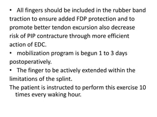 • All fingers should be included in the rubber band
traction to ensure added FDP protection and to
promote better tendon excursion also decrease
risk of PIP contracture through more efficient
action of EDC.
• mobilization program is begun 1 to 3 days
postoperatively.
• The finger to be actively extended within the
limitations of the splint.
The patient is instructed to perform this exercise 10
times every waking hour.
 