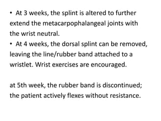 • At 3 weeks, the splint is altered to further
extend the metacarpophalangeal joints with
the wrist neutral.
• At 4 weeks, the dorsal splint can be removed,
leaving the line/rubber band attached to a
wristlet. Wrist exercises are encouraged.
at 5th week, the rubber band is discontinued;
the patient actively flexes without resistance.
 