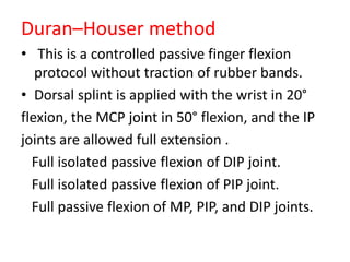 Duran–Houser method
• This is a controlled passive finger flexion
protocol without traction of rubber bands.
• Dorsal splint is applied with the wrist in 20°
flexion, the MCP joint in 50° flexion, and the IP
joints are allowed full extension .
Full isolated passive flexion of DIP joint.
Full isolated passive flexion of PIP joint.
Full passive flexion of MP, PIP, and DIP joints.
 