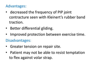Advantages:
• decreased the frequency of PIP joint
contracture seen with Kleinert’s rubber band
traction.
• Better differential gliding.
• Improved protection between exercise time.
Disadvantages:
• Greater tension on repair site.
• Patient may not be able to resist temptation
to flex against volar strap.
 