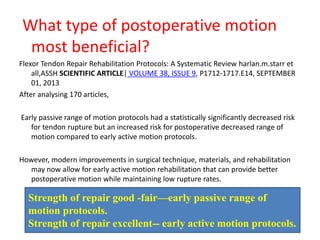What type of postoperative motion
most beneficial?
Flexor Tendon Repair Rehabilitation Protocols: A Systematic Review harlan.m.starr et
all,ASSH SCIENTIFIC ARTICLE| VOLUME 38, ISSUE 9, P1712-1717.E14, SEPTEMBER
01, 2013
After analysing 170 articles,
Early passive range of motion protocols had a statistically significantly decreased risk
for tendon rupture but an increased risk for postoperative decreased range of
motion compared to early active motion protocols.
However, modern improvements in surgical technique, materials, and rehabilitation
may now allow for early active motion rehabilitation that can provide better
postoperative motion while maintaining low rupture rates.
Strength of repair good -fair—early passive range of
motion protocols.
Strength of repair excellent-- early active motion protocols.
 