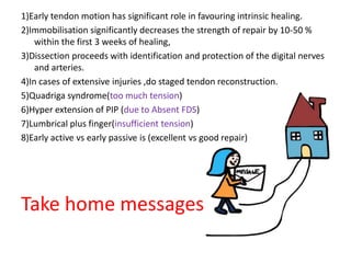 1)Early tendon motion has significant role in favouring intrinsic healing.
2)Immobilisation significantly decreases the strength of repair by 10-50 %
within the first 3 weeks of healing,
3)Dissection proceeds with identification and protection of the digital nerves
and arteries.
4)In cases of extensive injuries ,do staged tendon reconstruction.
5)Quadriga syndrome(too much tension)
6)Hyper extension of PIP (due to Absent FDS)
7)Lumbrical plus finger(insufficient tension)
8)Early active vs early passive is (excellent vs good repair)
Take home messages
 