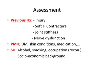 Assessment
• Previous Hx: - Injury
- Soft T. Contracture
- Joint stiffness
- Nerve dysfunction
• PMH; DM, skin conditions, medication,…
• SH: Alcohol, smoking, occupation (recon.)
Socio-economic background
 