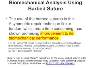 Biomechanical Analysis Using
Barbed Suture
• The use of the barbed sutures in the
Asymmetric repair technique flexor
tendon, whilst more time consuming, has
shown promising improvement to its
biomechanical performance
Lee JS, Wong Y-R, Tay S-C. Asymmetric 6-Strand Flexor Tendon Repair –
Biomechanical Analysis Using Barbed Suture. Journal of Hand Surgery
(Asian-Pacific Volume). 2019;24(3):297-302.
doi:10.1142/S2424835519500371
Xing Fu Hap D, Rung Wong Y, Rajaratnam V. The use of barbed sutures in the
Pulvertaft weave: a biomechanical study. Journal of Hand Surgery (European
Volume). 2020;45(10):1055-1060. doi:10.1177/1753193420909452
 