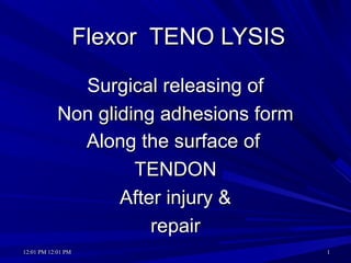 12:01 PM12:01 PM 12:01 PM12:01 PM 11
Flexor TENO LYSISFlexor TENO LYSIS
Surgical releasing ofSurgical releasing of
Non gliding adhesions formNon gliding adhesions form
Along the surface ofAlong the surface of
TENDONTENDON
After injury &After injury &
repairrepair
 