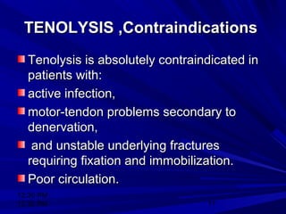 12:30 PM
12:30 PM 11
TENOLYSIS ,ContraindicationsTENOLYSIS ,Contraindications
Tenolysis is absolutely contraindicated inTenolysis is absolutely contraindicated in
patients with:patients with:
active infection,active infection,
motor-tendon problems secondary tomotor-tendon problems secondary to
denervation,denervation,
and unstable underlying fracturesand unstable underlying fractures
requiring fixation and immobilization.requiring fixation and immobilization.
Poor circulation.Poor circulation.
 