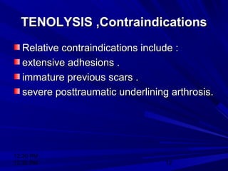 12:30 PM
12:30 PM 12
TENOLYSIS ,ContraindicationsTENOLYSIS ,Contraindications
Relative contraindications include :Relative contraindications include :
extensive adhesions .extensive adhesions .
immature previous scars .immature previous scars .
severe posttraumatic underlining arthrosis.severe posttraumatic underlining arthrosis.
 