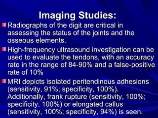 12:30 PM
12:30 PM 14
Imaging Studies:Imaging Studies:
Radiographs of the digit are critical inRadiographs of the digit are critical in
assessing the status of the joints and theassessing the status of the joints and the
osseous elements.osseous elements.
High-frequency ultrasound investigation can beHigh-frequency ultrasound investigation can be
used to evaluate the tendons, with an accuracyused to evaluate the tendons, with an accuracy
rate in the range of 84-90% and a false-positiverate in the range of 84-90% and a false-positive
rate of 10%rate of 10%
MRI depicts isolated peritendinous adhesionsMRI depicts isolated peritendinous adhesions
(sensitivity, 91%; specificity, 100%).(sensitivity, 91%; specificity, 100%).
Additionally, frank rupture (sensitivity, 100%;Additionally, frank rupture (sensitivity, 100%;
specificity, 100%) or elongated callusspecificity, 100%) or elongated callus
(sensitivity, 100%; specificity, 94%) is seen.(sensitivity, 100%; specificity, 94%) is seen.
 
