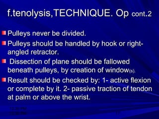 12:30 PM
12:30 PM 17
f.tenolysis,TECHNIQUE. Opf.tenolysis,TECHNIQUE. Op contcont..22
Pulleys never be divided.Pulleys never be divided.
Pulleys should be handled by hook or right-Pulleys should be handled by hook or right-
angled retractor.angled retractor.
Dissection of plane should be fallowedDissection of plane should be fallowed
beneath pulleys, by creation of windowbeneath pulleys, by creation of window(s).(s).
Result should be checked by: 1- active flexionResult should be checked by: 1- active flexion
or complete by it. 2- passive traction of tendonor complete by it. 2- passive traction of tendon
at palm or above the wrist.at palm or above the wrist.
 