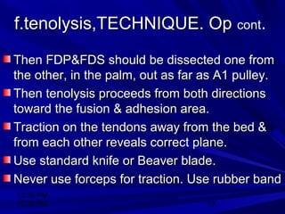 12:30 PM
12:30 PM 19
f.tenolysis,TECHNIQUE. Opf.tenolysis,TECHNIQUE. Op contcont..
Then FDP&FDS should be dissected one fromThen FDP&FDS should be dissected one from
the other, in the palm, out as far as A1 pulley.the other, in the palm, out as far as A1 pulley.
Then tenolysis proceeds from both directionsThen tenolysis proceeds from both directions
toward the fusion & adhesion area.toward the fusion & adhesion area.
Traction on the tendons away from the bed &Traction on the tendons away from the bed &
from each other reveals correct plane.from each other reveals correct plane.
Use standard knife or Beaver blade.Use standard knife or Beaver blade.
Never use forceps for traction. Use rubber bandNever use forceps for traction. Use rubber band
 