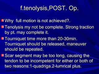 12:30 PM
12:30 PM 22
f.tenolysis,POST. Op.f.tenolysis,POST. Op.
Why full motion is not achieved?.Why full motion is not achieved?.
Tenolysis my not be complete. Strong tractionTenolysis my not be complete. Strong traction
by pt. may complete it.by pt. may complete it.
Tourniquet time more than 20-30min.Tourniquet time more than 20-30min.
Tourniquet should be released, maneuverTourniquet should be released, maneuver
should be repeated.should be repeated.
Scar segment may be too long, causing theScar segment may be too long, causing the
tendon to be incompetent for either or both oftendon to be incompetent for either or both of
two reasons:1-quadriga.2-lumrical plus.two reasons:1-quadriga.2-lumrical plus.
 