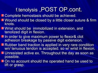 12:30 PM
12:30 PM 23
f.tenolysisf.tenolysis ,POST OP.cont.,POST OP.cont.
Complete hemostasis should be achieved.Complete hemostasis should be achieved.
Wound should be closed by a little closer suture & firmWound should be closed by a little closer suture & firm
knots.knots.
Wrist should be immobilized in extension, andWrist should be immobilized in extension, and
tenolized digit in flexion.tenolized digit in flexion.
In order to give maximum power to flexor& clotIn order to give maximum power to flexor& clot
adhesion breakage by passive digit extension.adhesion breakage by passive digit extension.
Rubber band traction is applied in very rare conditionRubber band traction is applied in very rare condition
wn/ tenuous tendon is accepted. so w/ wrist in flexion.wn/ tenuous tendon is accepted. so w/ wrist in flexion.
Unresisted active ex. Throughout the day as soon asUnresisted active ex. Throughout the day as soon as
possible.possible.
On no account should the operated hand be used toOn no account should the operated hand be used to
lift or grasp.lift or grasp.
 
