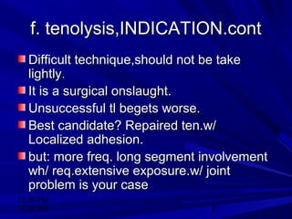 12:30 PM
12:30 PM 8
f. tenolysis,INDICATION.contf. tenolysis,INDICATION.cont
Difficult technique,should not be takeDifficult technique,should not be take
lightlylightly..
It is a surgical onslaught.It is a surgical onslaught.
Unsuccessful tl begets worse.Unsuccessful tl begets worse.
Best candidate? Repaired ten.w/Best candidate? Repaired ten.w/
Localized adhesion.Localized adhesion.
but: more freq. long segment involvementbut: more freq. long segment involvement
wh/ req.extensive exposure.w/ jointwh/ req.extensive exposure.w/ joint
problem is your caseproblem is your case
 