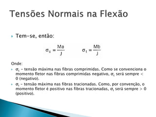  Tem-se, então:
Onde:
 σc - tensão máxima nas fibras comprimidas. Como se convenciona o
momento fletor nas fibras comprimidas negativo, σc será sempre <
0 (negativo).
 σt - tensão máxima nas fibras tracionadas. Como, por convenção, o
momento fletor é positivo nas fibras tracionadas, σt será sempre > 0
(positivo).
 