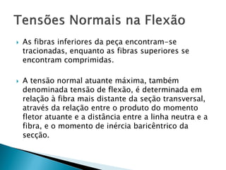  As fibras inferiores da peça encontram-se
tracionadas, enquanto as fibras superiores se
encontram comprimidas.
 A tensão normal atuante máxima, também
denominada tensão de flexão, é determinada em
relação à fibra mais distante da seção transversal,
através da relação entre o produto do momento
fletor atuante e a distância entre a linha neutra e a
fibra, e o momento de inércia baricêntrico da
secção.
 