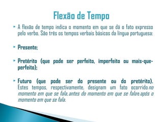    A flexão de tempo indica o momento em que se dá o fato expresso
    pelo verbo. São três os tempos verbais básicos da língua portuguesa:

   Presente;

   Pretérito (que pode ser perfeito, imperfeito ou mais-que-
    perfeito);

   Futuro (que pode ser do presente ou do pretérito).
    Estes tempos, respectivamente, designam um fato ocorrido no
    momento em que se fala, antes do momento em que se fala e após o
    momento em que se fala.
 
