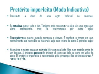    Transmite     a     ideia    de     uma      ação     habitual     ou     contínua:

   Eu estudava quase todo o dia. Também pode transmitir a idéia de uma ação que
    vinha acontecendo, mas foi interrompida por outra ação:

   Ela estudava no quarto quando começou a chover. É também o tempo em que
    normalmente são narradas as histórias. Veja este trecho do conto O príncipe sapo:

   Há muitos e muitos anos um rei vivia feliz com sua linda filha num castelo perto de
    um bosque. A princesa gostava de brincar ali com sua bola de ouro em volta do
    poço. O pretérito imperfeito é reconhecido pela presença das desinências -va /
    -ve ou -ia / -ie.
 