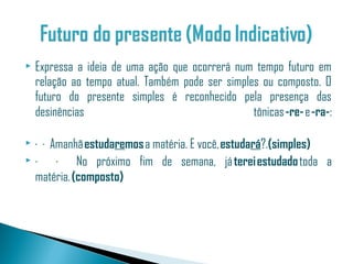    Expressa a ideia de uma ação que ocorrerá num tempo futuro em
    relação ao tempo atual. Também pode ser simples ou composto. O
    futuro do presente simples é reconhecido pela presença das
    desinências                                   tônicas -re- e -ra-:

 · · Amanhã estudaremos a matéria. E você, estudará?.(simples)
 ·    · No próximo fim de semana, já terei estudado toda a
  matéria. (composto)
 