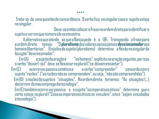   ****
      Trata-se de uma questão de concordância. O verbo fica no singular caso o sujeito esteja
     no singular.
                                 Deve-se então colocar a frase na ordem direta para identificar o
     sujeito e ver em que número ele se encontra.
           A alternativa que atende ao que a Banca pede é a (B). Transpondo a frase para
     a ordem direta, temos: “O pluralismo dos valores socais jamais deve incomodar aos
     homens libertários”. O núcleo do sujeito (pluralismo) determina a flexão no singular da
     locução “deve incomodar”.
        Em (A)      o sujeito da oração é      “os homens”, explícito na oração seguinte, por isso
     o verbo “deixar(-se)” deve se flexionar no plural (“se deixam encantar”). 
  Em (C)        ocorre voz passiva sintética e       o verbo “compreender”       concorda com o
     sujeito “razões” (“as razões não se compreendem”, ou seja, “não são compreendidas”).
    Em (D) o núcleo do sujeito é “situações”. Na ordem direta, teríamos: “As situações (...)
     decorrem do mau emprego da tecnologia”.
    Em (E) também ocorre voz passiva, e o sujeito “os imperativos éticos” determina que o
     verto esteja no plural (“Caso os imperativos éticos se vinculem”, isto é “sejam vinculados
     à tecnologia”).
 