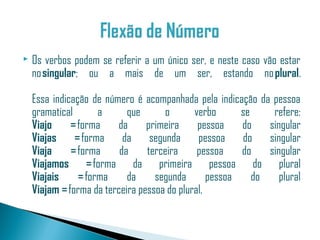    Os verbos podem se referir a um único ser, e neste caso vão estar
    no singular; ou a mais de um ser, estando no plural.

    Essa indicação de número é acompanhada pela indicação da pessoa
    gramatical       a      que      o       verbo      se     refere:
    Viajo     = forma    da      primeira     pessoa    do    singular
    Viajas     = forma da segunda pessoa do                   singular
    Viaja     = forma     da     terceira     pessoa    do    singular
    Viajamos = forma da primeira pessoa do plural
    Viajais     = forma     da     segunda       pessoa    do    plural
    Viajam = forma da terceira pessoa do plural.
 