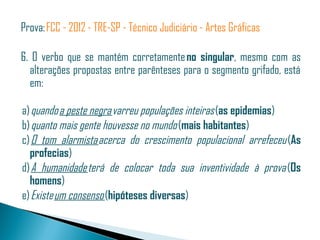 Prova: FCC - 2012 - TRE-SP - Técnico Judiciário - Artes Gráficas

6. O verbo que se mantém corretamente no singular, mesmo com as
  alterações propostas entre parênteses para o segmento grifado, está
  em: 

 a) quando a peste negra varreu populações inteiras (as epidemias)
 b) quanto mais gente houvesse no mundo (mais habitantes)
 c) O tom alarmista acerca do crescimento populacional arrefeceu (As
   profecias)
 d) A humanidade terá de colocar toda sua inventividade à prova  (Os
   homens)
 e) Existe um consenso (hipóteses diversas)
 