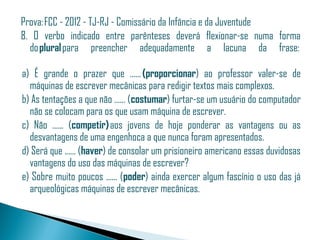 Prova: FCC - 2012 - TJ-RJ - Comissário da Infância e da Juventude
8. O verbo indicado entre parênteses deverá flexionar-se numa forma
  do plural para preencher adequadamente a lacuna da frase: 

 a) É grande o prazer que ...... (proporcionar) ao professor valer-se de
   máquinas de escrever mecânicas para redigir textos mais complexos.
 b) As tentações a que não ...... (costumar) furtar-se um usuário do computador
   não se colocam para os que usam máquina de escrever.
 c) Não ...... (competir) aos jovens de hoje ponderar as vantagens ou as
   desvantagens de uma engenhoca a que nunca foram apresentados.
 d) Será que ...... (haver) de consolar um prisioneiro americano essas duvidosas
   vantagens do uso das máquinas de escrever?
 e) Sobre muito poucos ...... (poder) ainda exercer algum fascínio o uso das já
   arqueológicas máquinas de escrever mecânicas.
 