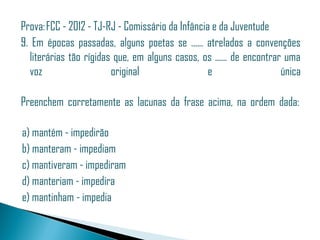 Prova: FCC - 2012 - TJ-RJ - Comissário da Infância e da Juventude
9. Em épocas passadas, alguns poetas se ...... atrelados a convenções
  literárias tão rígidas que, em alguns casos, os ...... de encontrar uma
  voz                   original                  e                  única

Preenchem corretamente as lacunas da frase acima, na ordem dada: 

 a) mantém - impedirão
 b) manteram - impediam
 c) mantiveram - impediram
 d) manteriam - impedira
 e) mantinham - impedia
 
