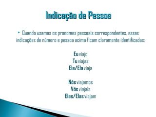 Indicação de Pessoa
   Quando usamos os pronomes pessoais correspondentes, essas
indicações de número e pessoa acima ficam claramente identificadas:

                              Eu viajo
                             Tu viajas
                           Ele/Ela viaja

                           Nós viajamos
                            Vós viajais
                         Eles/Elas viajam
 