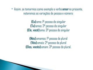    Assim, se tomarmos como exemplo o verbo amar no presente,
            notaremos as variações de pessoa e número:

                  (Eu) amo: 1ª pessoa do singular
                 (Tu) amas: 2ª pessoa do singular
              (Ele, você) ama: 3ª pessoa do singular

                (Nós) amamos: 1ª pessoa do plural
                 (Vós) amais: 2ª pessoa do plural
             (Eles, vocês) amam: 3ª pessoa do plural.
 