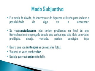    É o modo da dúvida, de incerteza e de hipótese utilizado para indicar a
    possibilidade      de        algo        vir        a       acontecer:

   Se vocês estudassem, não teriam problemas no final do ano.
    Normalmente é empregado depois dos verbos que dão ideia de ordem,
    proibição,   desejo,  vontade,      pedido,    condição.     Veja:

 Quero que você entregue as provas das fotos.
 Viajarei se você também for.
 Desejo que você seja muito feliz.
 