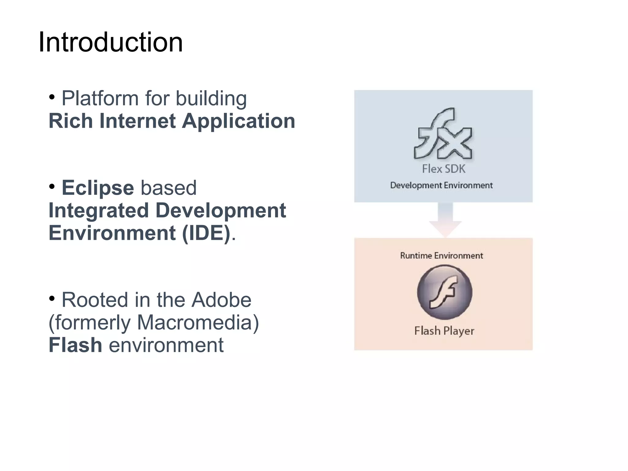 Introduction
• Platform for building
Rich Internet Application
• Eclipse based
Integrated Development
Environment (IDE).
• Rooted in the Adobe
(formerly Macromedia)
Flash environment
 