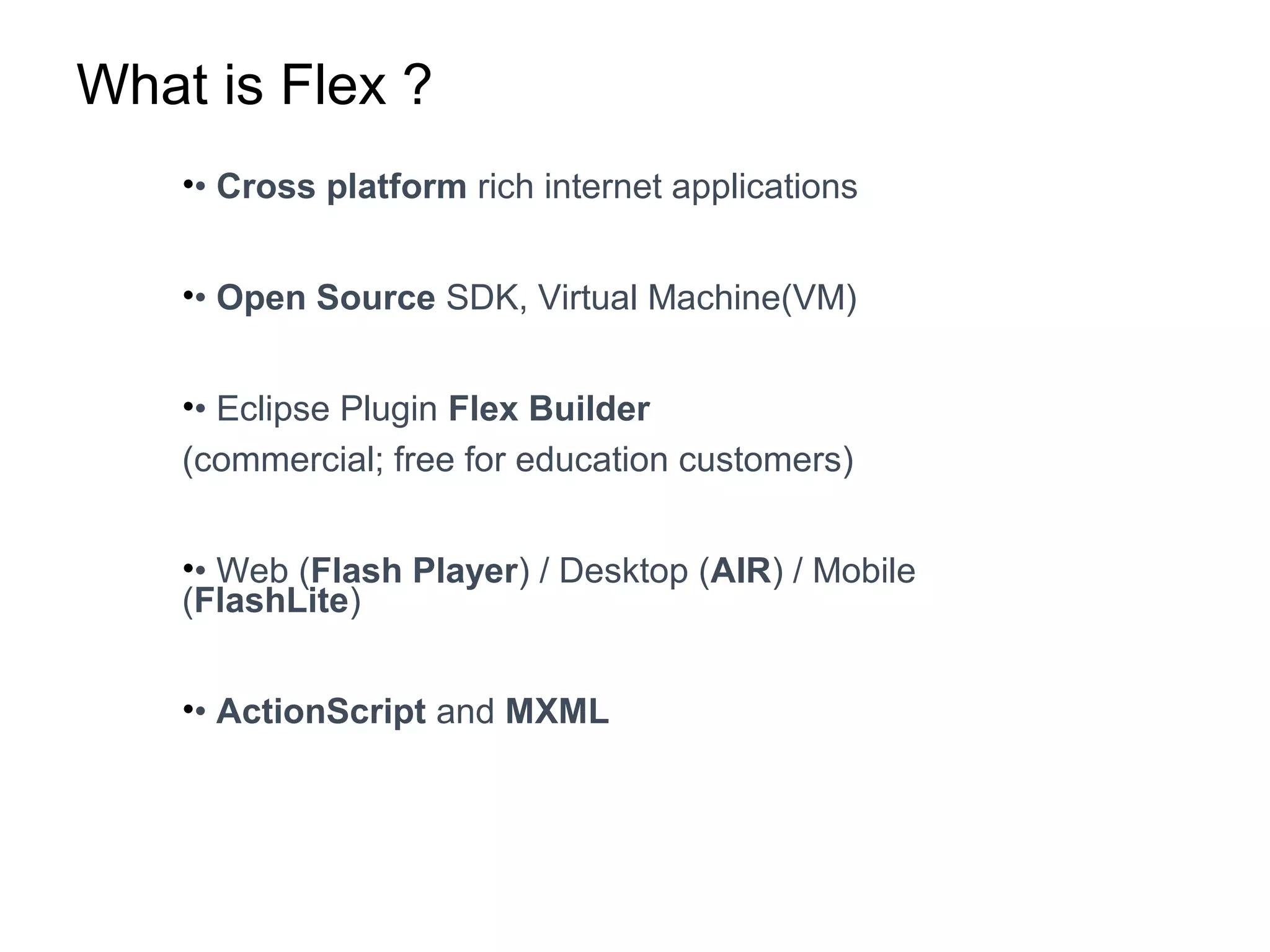 What is Flex ?
•• Cross platform rich internet applications
•• Open Source SDK, Virtual Machine(VM)
•• Eclipse Plugin Flex Builder
(commercial; free for education customers)
•• Web (Flash Player) / Desktop (AIR) / Mobile
(FlashLite)
•• ActionScript and MXML
 