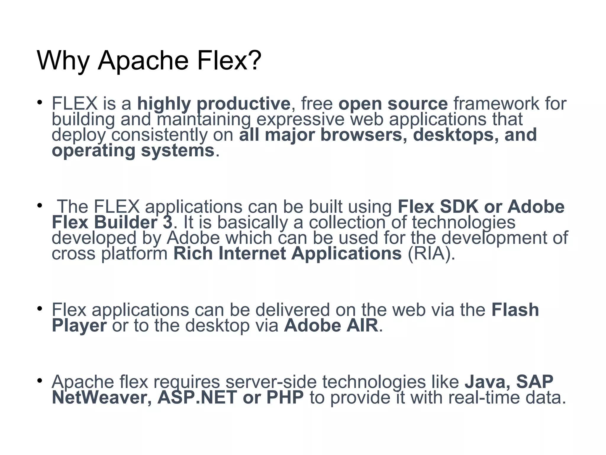 Why Apache Flex?
• FLEX is a highly productive, free open source framework for
building and maintaining expressive web applications that
deploy consistently on all major browsers, desktops, and
operating systems.
• The FLEX applications can be built using Flex SDK or Adobe
Flex Builder 3. It is basically a collection of technologies
developed by Adobe which can be used for the development of
cross platform Rich Internet Applications (RIA).
• Flex applications can be delivered on the web via the Flash
Player or to the desktop via Adobe AIR.
• Apache flex requires server-side technologies like Java, SAP
NetWeaver, ASP.NET or PHP to provide it with real-time data.
 