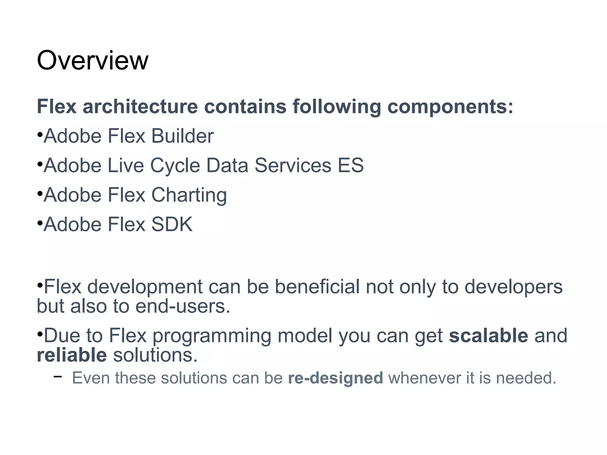 Overview
Flex architecture contains following components:
•Adobe Flex Builder
•Adobe Live Cycle Data Services ES
•Adobe Flex Charting
•Adobe Flex SDK
•Flex development can be beneficial not only to developers
but also to end-users.
•Due to Flex programming model you can get scalable and
reliable solutions.
− Even these solutions can be re-designed whenever it is needed.
 