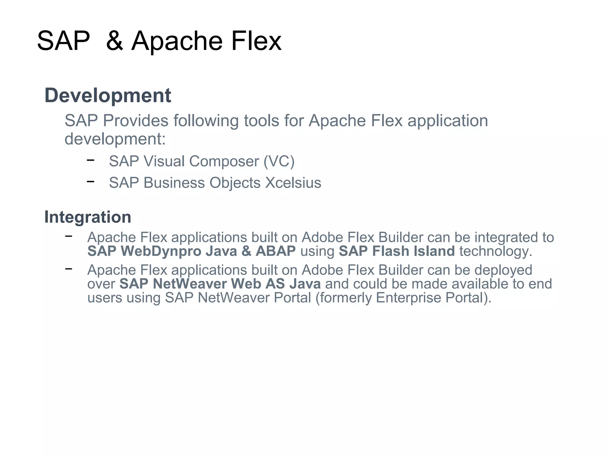 SAP & Apache Flex
Development
SAP Provides following tools for Apache Flex application
development:
− SAP Visual Composer (VC)
− SAP Business Objects Xcelsius
Integration
− Apache Flex applications built on Adobe Flex Builder can be integrated to
SAP WebDynpro Java & ABAP using SAP Flash Island technology.
− Apache Flex applications built on Adobe Flex Builder can be deployed
over SAP NetWeaver Web AS Java and could be made available to end
users using SAP NetWeaver Portal (formerly Enterprise Portal).
 