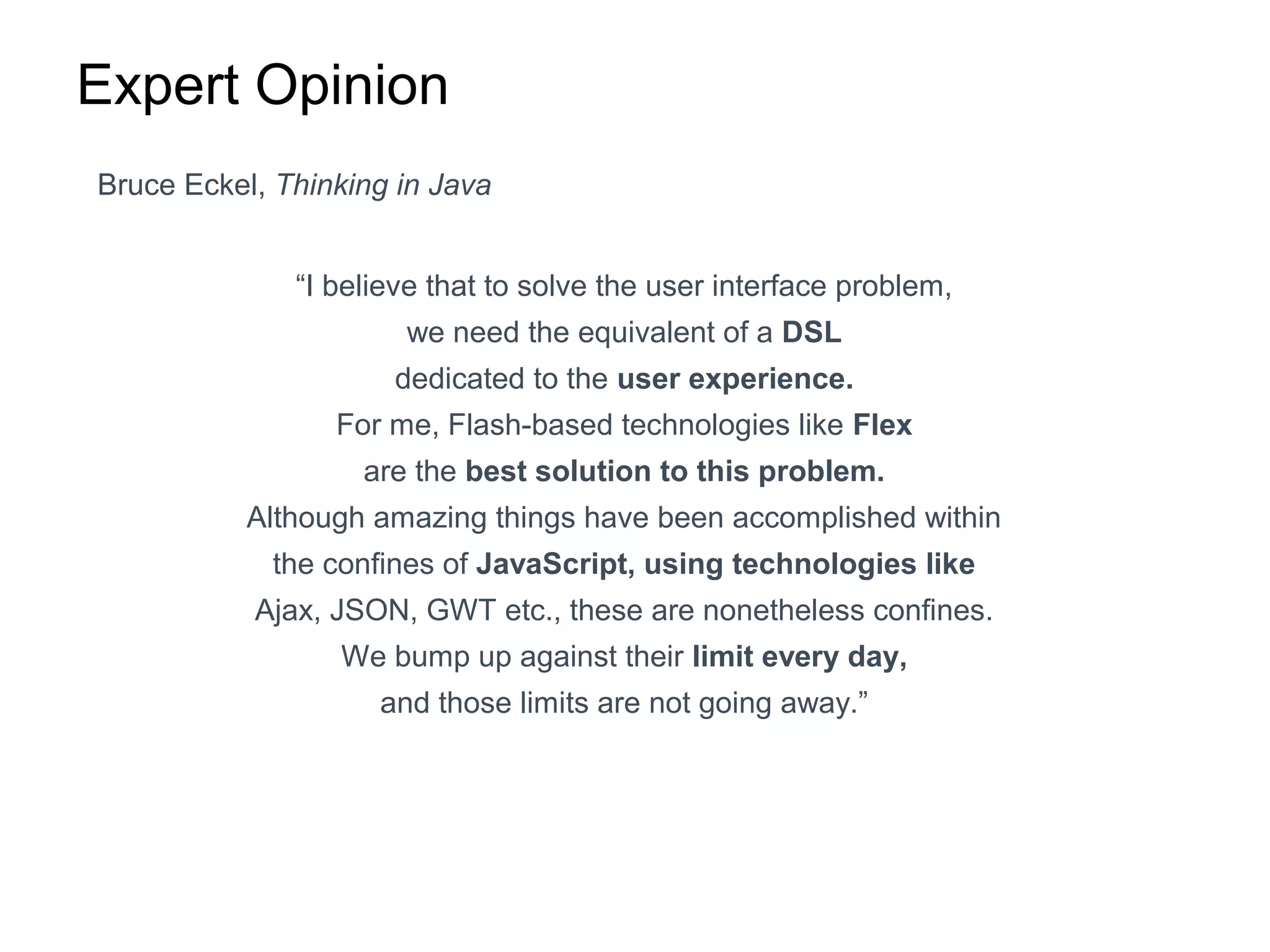 Expert Opinion
Bruce Eckel, Thinking in Java
“I believe that to solve the user interface problem,
we need the equivalent of a DSL
dedicated to the user experience.
For me, Flash-based technologies like Flex
are the best solution to this problem.
Although amazing things have been accomplished within
the confines of JavaScript, using technologies like
Ajax, JSON, GWT etc., these are nonetheless confines.
We bump up against their limit every day,
and those limits are not going away.”
 