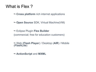 What is Flex ?
•• Cross platform rich internet applications
•• Open Source SDK, Virtual Machine(VM)
•• Eclipse Plugin Flex Builder
(commercial; free for education customers)
•• Web (Flash Player) / Desktop (AIR) / Mobile
(FlashLite)
•• ActionScript and MXML
 