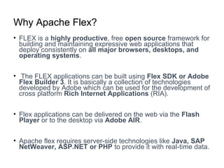 Why Apache Flex?
• FLEX is a highly productive, free open source framework for
building and maintaining expressive web applications that
deploy consistently on all major browsers, desktops, and
operating systems.
• The FLEX applications can be built using Flex SDK or Adobe
Flex Builder 3. It is basically a collection of technologies
developed by Adobe which can be used for the development of
cross platform Rich Internet Applications (RIA).
• Flex applications can be delivered on the web via the Flash
Player or to the desktop via Adobe AIR.
• Apache flex requires server-side technologies like Java, SAP
NetWeaver, ASP.NET or PHP to provide it with real-time data.
 