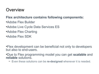 Overview
Flex architecture contains following components:
•Adobe Flex Builder
•Adobe Live Cycle Data Services ES
•Adobe Flex Charting
•Adobe Flex SDK
•Flex development can be beneficial not only to developers
but also to end-users.
•Due to Flex programming model you can get scalable and
reliable solutions.
− Even these solutions can be re-designed whenever it is needed.
 