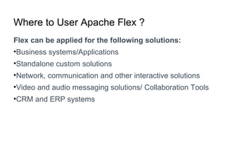 Where to User Apache Flex ?
Flex can be applied for the following solutions:
•Business systems/Applications
•Standalone custom solutions
•Network, communication and other interactive solutions
•Video and audio messaging solutions/ Collaboration Tools
•CRM and ERP systems
 
