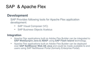 SAP & Apache Flex
Development
SAP Provides following tools for Apache Flex application
development:
− SAP Visual Composer (VC)
− SAP Business Objects Xcelsius
Integration
− Apache Flex applications built on Adobe Flex Builder can be integrated to
SAP WebDynpro Java & ABAP using SAP Flash Island technology.
− Apache Flex applications built on Adobe Flex Builder can be deployed
over SAP NetWeaver Web AS Java and could be made available to end
users using SAP NetWeaver Portal (formerly Enterprise Portal).
 