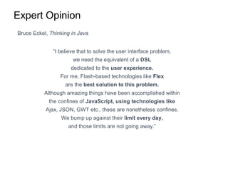 Expert Opinion
Bruce Eckel, Thinking in Java
“I believe that to solve the user interface problem,
we need the equivalent of a DSL
dedicated to the user experience.
For me, Flash-based technologies like Flex
are the best solution to this problem.
Although amazing things have been accomplished within
the confines of JavaScript, using technologies like
Ajax, JSON, GWT etc., these are nonetheless confines.
We bump up against their limit every day,
and those limits are not going away.”
 
