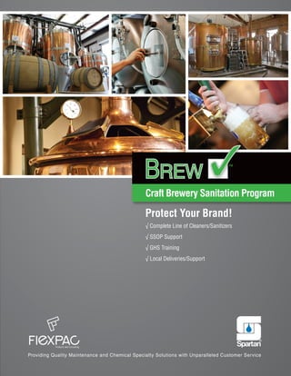 Craft Brewery Sanitation Program
™
BREWBREW
Providing Quality Maintenance and Chemical Specialty Solutions with Unparalleled Customer Service
Protect Your Brand!
√ Complete Line of Cleaners/Sanitizers
√ SSOP Support
√ GHS Training
√ Local Deliveries/Support
 