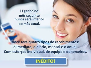 O ganho no
mês seguinte
nunca será inferior
ao mês atual.
Você terá quatro tipos de recebimentos:
o imediato, o diário, mensal e o anual.
Com esforços individual, de equipe e de terceiros.
INÉDITO!
 