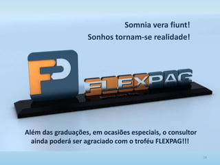 24
Além das graduações, em ocasiões especiais, o consultor
ainda poderá ser agraciado com o troféu FLEXPAG!!!
Somnia vera fiunt!
Sonhos tornam-se realidade!
 