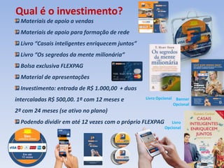 Materiais de apoio a vendas
Materiais de apoio para formação de rede
Livro “Casais inteligentes enriquecem juntos”
Livro “Os segredos da mente milionária”
Bolsa exclusiva FLEXPAG
Material de apresentações
Investimento: entrada de R$ 1.000,00 + duas
intercaladas R$ 500,00. 1ª com 12 meses e
2ª com 24 meses (se ativo no plano)
Podendo dividir em até 12 vezes com o próprio FLEXPAG
Qual é o investimento?
Livro
Opcional
Livro Opcional Banner
Opcional
 