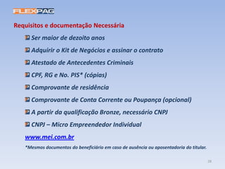 Requisitos e documentação Necessária
Ser maior de dezoito anos
Adquirir o Kit de Negócios e assinar o contrato
Atestado de Antecedentes Criminais
CPF, RG e No. PIS* (cópias)
Comprovante de residência
Comprovante de Conta Corrente ou Poupança (opcional)
A partir da qualificação Bronze, necessário CNPJ
CNPJ – Micro Empreendedor Individual
www.mei.com.br
*Mesmos documentos do beneficiário em caso de ausência ou aposentadoria do titular.
28
 