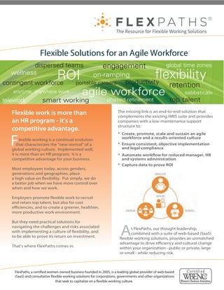 Flexible Solutions for an Agile Workforce
         dispersed teams                                      engagement                                global time zones
  wellness
                  ROI
contingent workforce
                                                   on-ramping
                                            portable careers productivity
                                                                                                      exibility
                                                                                                          retention
   anytime, anywhere work                        agile workforce                                                 sabbaticals
telework              smart working                              phased retirement                        top talent
   Flexible work is more than                                           The missing link is an end-to-end solution that
                                                                        complements the existing HRIS suite and provides
   an HR program - it’s a                                               companies with a low-maintenance support
                                                                        structure to:
   competitive advantage.

  F
                                                                        * Create, promote, scale and sustain an agile
        lexible working is a continual evolution                          workforce and a results-oriented culture
      that characterizes the “new normal” of a                          * Ensure consistent, objective implementation
   global working culture. Implemented well,                              and legal compliance
   it is more than an HR program; it is a                               * Automate work ow for reduced manager, HR
   competitive advantage for your business.                               and systems administration
                                                                        * Capture data to prove ROI
   Most employees today, across genders,
   generations and geographies, place
   a high value on exibility. Put simply, we do
   a better job when we have more control over
   when and how we work.

   Employers promote exible work to recruit
   and retain top talent, but also for cost
   e ciencies, and to create a greener, healthier,
   more productive work environment.

   But they need practical solutions for
   navigating the challenges and risks associated
   with implementing a culture of exibility, and
   to be able to prove its return on investment.
                                                                          A    t FlexPaths, our thought leadership,
                                                                               combined with a suite of web-based (SaaS)
                                                                          exible working solutions, provides an unmatched
                                                                         advantage to drive e ciency and cultural change
   That’s where FlexPaths comes in.                                      within your organization - public or private, large
                                                                         or small - while reducing risk.

                                         , a certiﬁed                                  2005, is
                                                                      FlexPaths®
                                                                  consultative ﬂexible working
    FlexPaths, a certi ed women-ownedfor corporatios, the go 2005, is a leading providerprovider of web-based
                              solutions
                                        business founded in vernment leading global of we
                                                                       a and people seeking
    (SaaS) and consultative exible workingin organisations that have a ﬂexible working and other organizations
                              employment
                                           solutions for corporations, governments culture.
                              that seek to capitalize on a exible working culture.
 